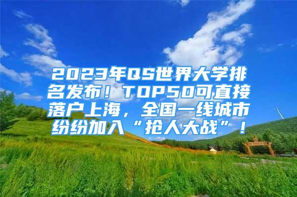 2023年QS世界大學(xué)排名發(fā)布！TOP50可直接落戶上海，全國(guó)一線城市紛紛加入“搶人大戰(zhàn)”！