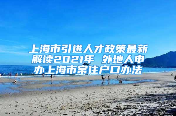 上海市引進(jìn)人才政策最新解讀2021年 外地人申辦上海市常住戶口辦法