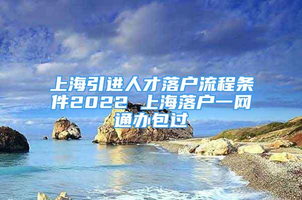 上海引進人才落戶流程條件2022 上海落戶一網通辦包過