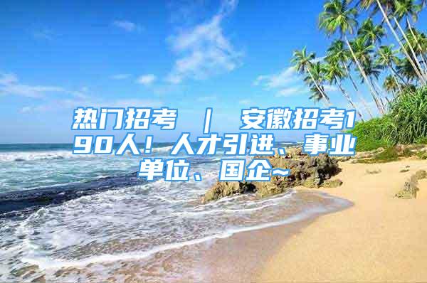 熱門招考 ｜ 安徽招考190人！人才引進(jìn)、事業(yè)單位、國企~