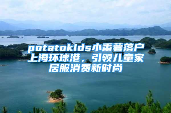 potatokids小番薯落戶上海環(huán)球港，引領(lǐng)兒童家居服消費(fèi)新時(shí)尚