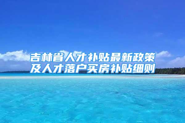 吉林省人才補貼最新政策及人才落戶買房補貼細則