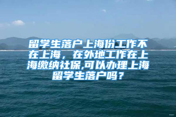 留學(xué)生落戶上海份工作不在上海，在外地工作在上海繳納社保,可以辦理上海留學(xué)生落戶嗎？