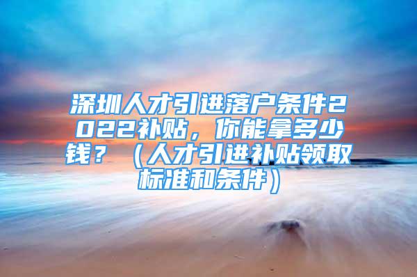 深圳人才引進(jìn)落戶條件2022補(bǔ)貼，你能拿多少錢？（人才引進(jìn)補(bǔ)貼領(lǐng)取標(biāo)準(zhǔn)和條件）