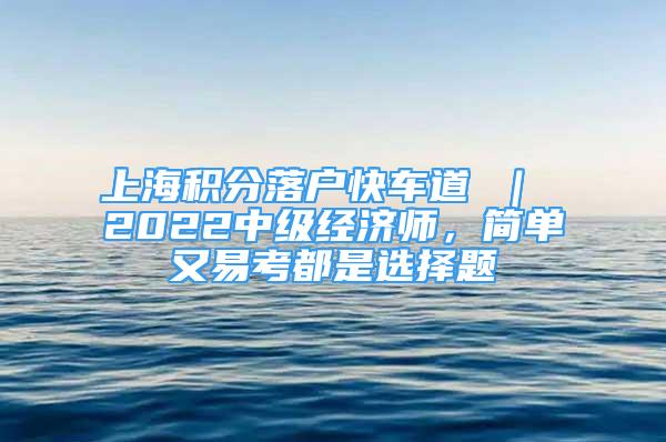 上海積分落戶快車道 ｜ 2022中級經(jīng)濟(jì)師，簡單又易考都是選擇題