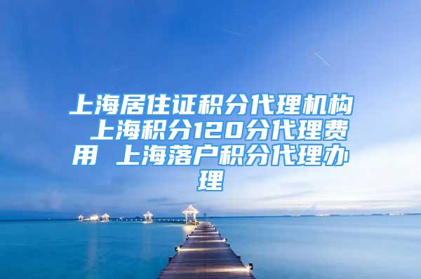 上海居住證積分代理機構(gòu) 上海積分120分代理費用 上海落戶積分代理辦理