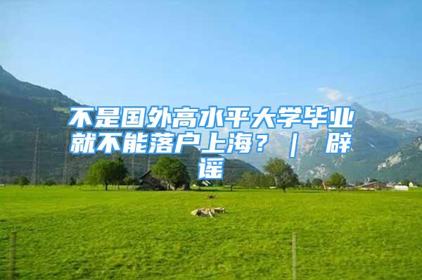 不是國外高水平大學(xué)畢業(yè)就不能落戶上海？｜ 辟謠