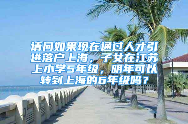 請(qǐng)問(wèn)如果現(xiàn)在通過(guò)人才引進(jìn)落戶(hù)上海，子女在江蘇上小學(xué)5年級(jí)，明年可以轉(zhuǎn)到上海的6年級(jí)嗎？