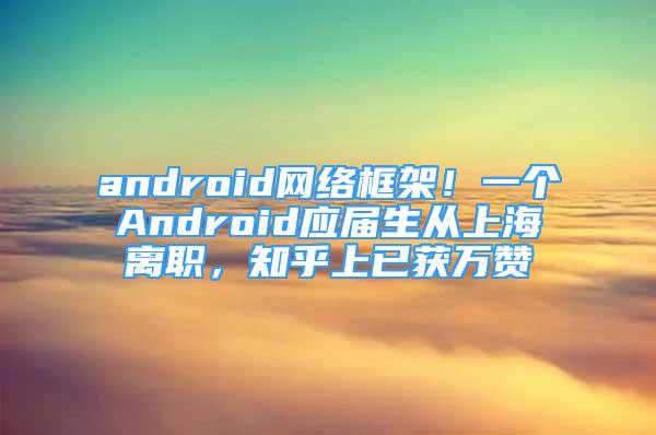 android網(wǎng)絡(luò)框架！一個(gè)Android應(yīng)屆生從上海離職，知乎上已獲萬贊