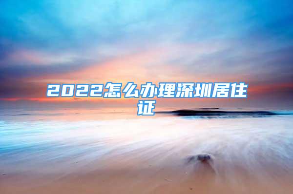 2022怎么辦理深圳居住證