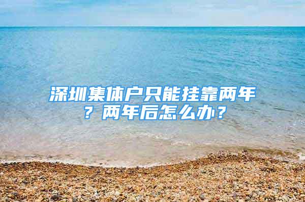 深圳集體戶只能掛靠兩年？兩年后怎么辦？