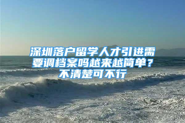 深圳落戶留學人才引進需要調檔案嗎越來越簡單？不清楚可不行