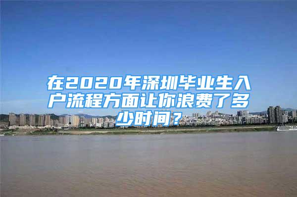 在2020年深圳畢業(yè)生入戶(hù)流程方面讓你浪費(fèi)了多少時(shí)間？