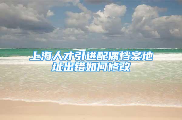 上海人才引進配偶檔案地址出錯如何修改