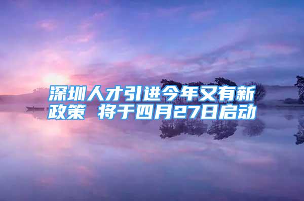 深圳人才引進(jìn)今年又有新政策 將于四月27日啟動(dòng)