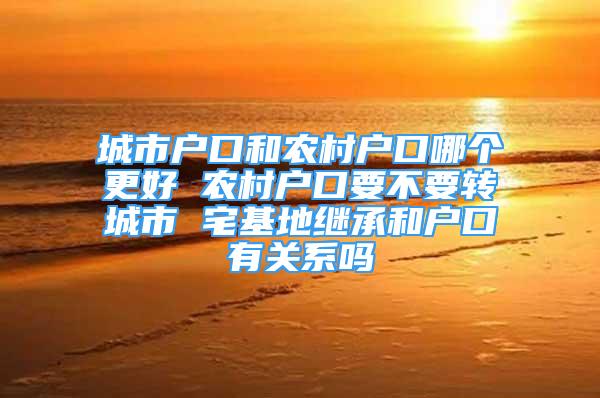 城市戶口和農村戶口哪個更好 農村戶口要不要轉城市 宅基地繼承和戶口有關系嗎