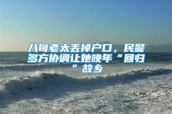 八旬老太丟掉戶口，民警多方協(xié)調(diào)讓她晚年“回歸”故鄉(xiāng)