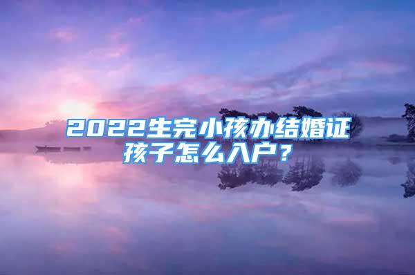 2022生完小孩辦結(jié)婚證孩子怎么入戶？