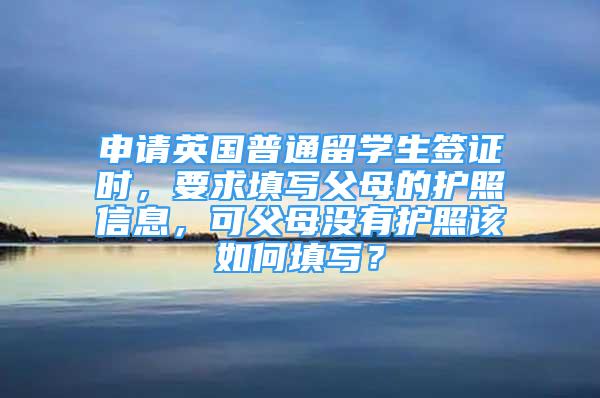 申請英國普通留學生簽證時，要求填寫父母的護照信息，可父母沒有護照該如何填寫？