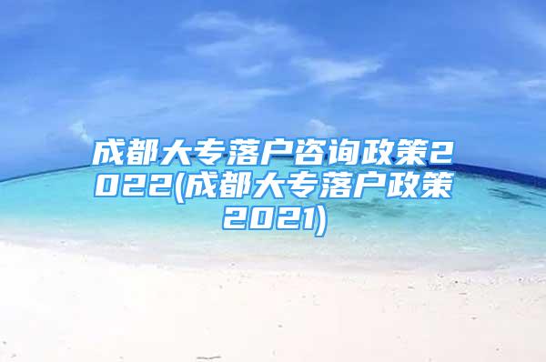 成都大專落戶咨詢政策2022(成都大專落戶政策2021)