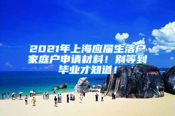 2021年上海應(yīng)屆生落戶家庭戶申請(qǐng)材料！別等到畢業(yè)才知道！