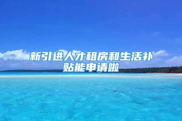 新引進(jìn)人才租房和生活補(bǔ)貼能申請(qǐng)啦