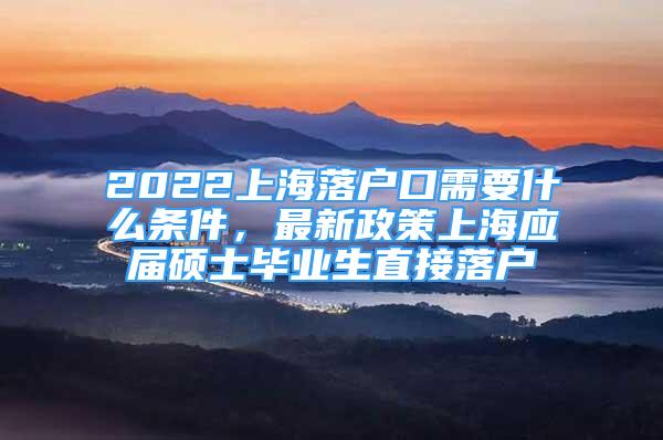 2022上海落戶口需要什么條件，最新政策上海應(yīng)屆碩士畢業(yè)生直接落戶