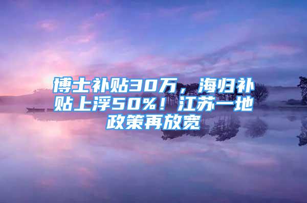 博士補(bǔ)貼30萬(wàn)，海歸補(bǔ)貼上浮50%！江蘇一地政策再放寬