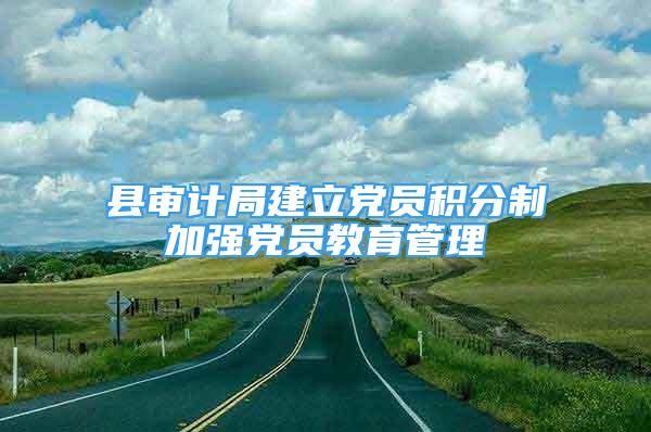 縣審計(jì)局建立黨員積分制加強(qiáng)黨員教育管理