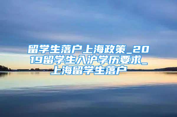 留學生落戶上海政策_2019留學生入滬學歷要求_上海留學生落戶