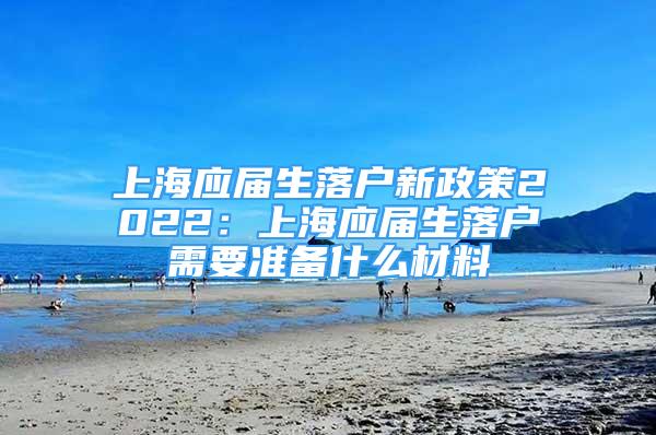 上海應(yīng)屆生落戶新政策2022：上海應(yīng)屆生落戶需要準備什么材料