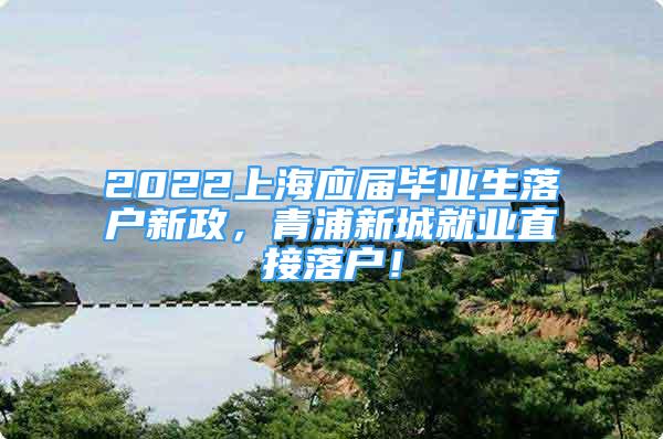 2022上海應(yīng)屆畢業(yè)生落戶新政，青浦新城就業(yè)直接落戶！