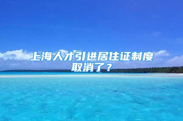 上海人才引進(jìn)居住證制度取消了？