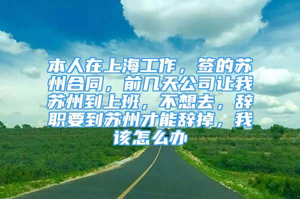 本人在上海工作，簽的蘇州合同，前幾天公司讓我蘇州到上班，不想去，辭職要到蘇州才能辭掉，我該怎么辦