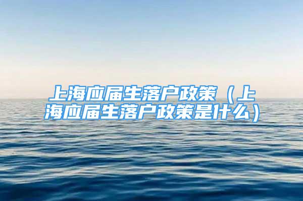 上海應屆生落戶政策（上海應屆生落戶政策是什么）