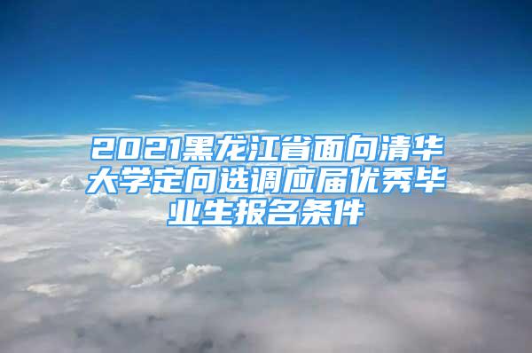 2021黑龍江省面向清華大學(xué)定向選調(diào)應(yīng)屆優(yōu)秀畢業(yè)生報(bào)名條件