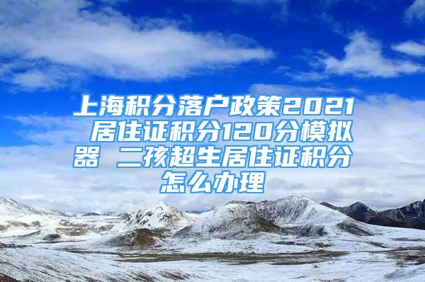 上海積分落戶政策2021 居住證積分120分模擬器 二孩超生居住證積分怎么辦理