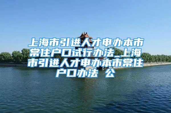 上海市引進人才申辦本市常住戶口試行辦法_上海市引進人才申辦本市常住戶口辦法 公