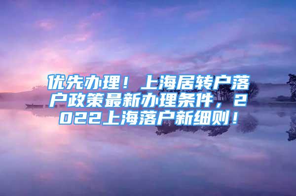 優(yōu)先辦理！上海居轉戶落戶政策最新辦理條件，2022上海落戶新細則！