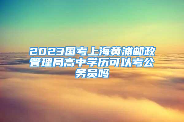 2023國考上海黃浦郵政管理局高中學(xué)歷可以考公務(wù)員嗎