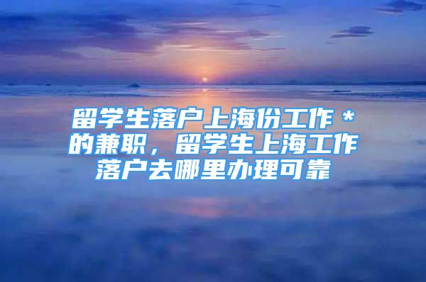 留學生落戶上海份工作＊的兼職，留學生上海工作落戶去哪里辦理可靠