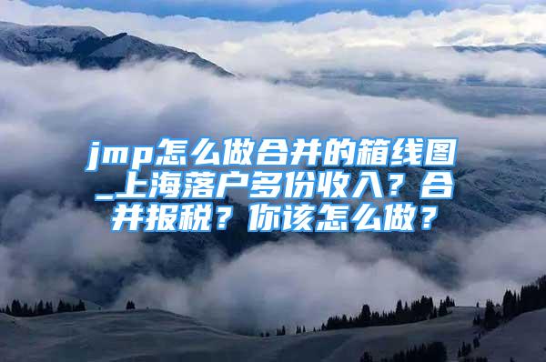 jmp怎么做合并的箱線圖_上海落戶多份收入？合并報稅？你該怎么做？