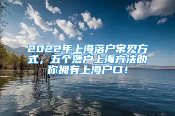 2022年上海落戶常見方式，五個落戶上海方法助你擁有上海戶口！