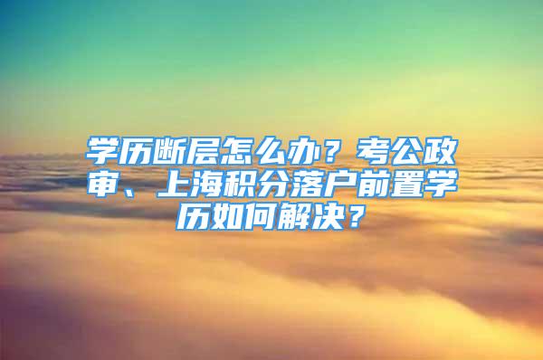 學歷斷層怎么辦？考公政審、上海積分落戶前置學歷如何解決？