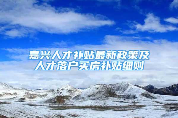 嘉興人才補貼最新政策及人才落戶買房補貼細則