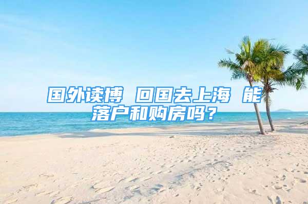 國外讀博 回國去上海 能落戶和購房嗎？