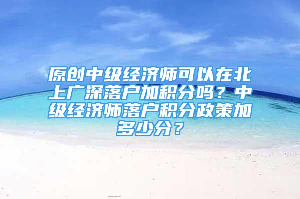 原創(chuàng)中級經(jīng)濟師可以在北上廣深落戶加積分嗎？中級經(jīng)濟師落戶積分政策加多少分？