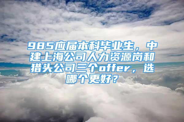 985應(yīng)屆本科畢業(yè)生，中建上海公司人力資源崗和獵頭公司三個(gè)offer，選哪個(gè)更好？