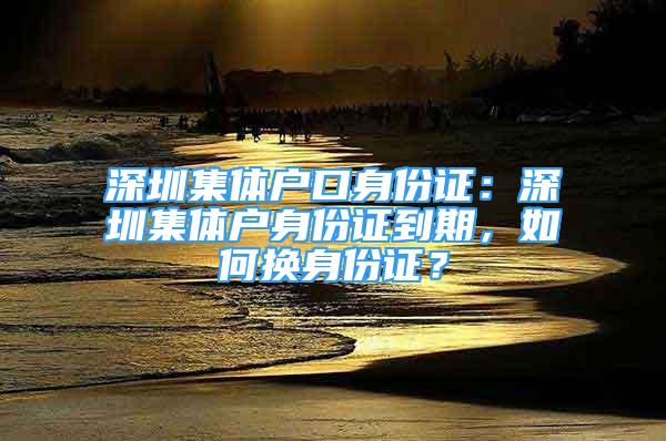 深圳集體戶口身份證：深圳集體戶身份證到期，如何換身份證？