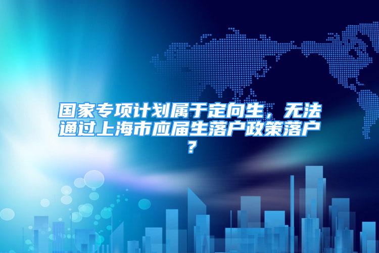 國家專項計劃屬于定向生，無法通過上海市應(yīng)屆生落戶政策落戶？